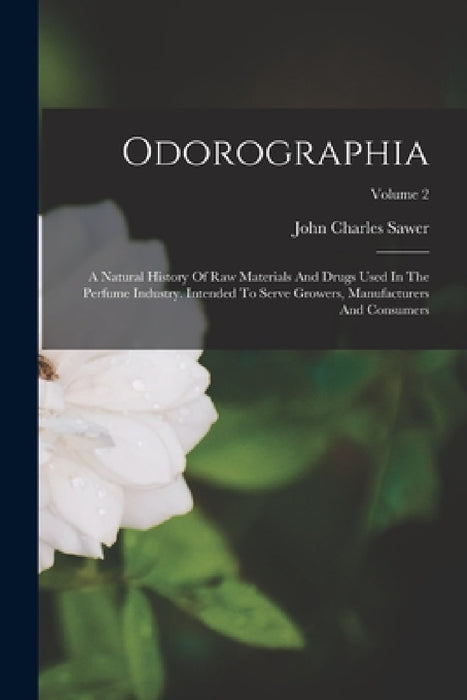 Odorographia: A Natural History Of Raw Materials And Drugs Used In The Perfume Industry. Intended To Serve Growers, Manufacturers An by John Charles Sawer