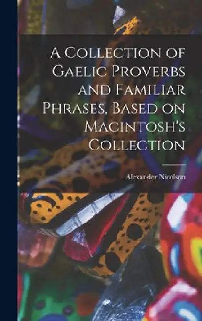 A Collection of Gaelic Proverbs and Familiar Phrases, Based on Macintosh's Collection by Nicolson Alexander