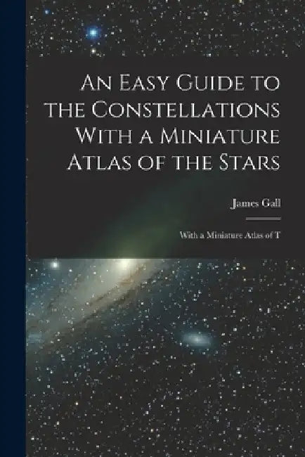 An Easy Guide to the Constellations With a Miniature Atlas of the Stars: With a Miniature Atlas of T by James Gall