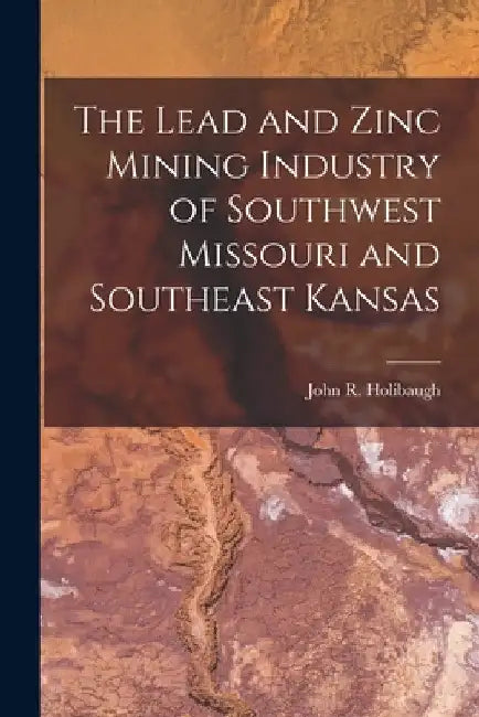 The Lead and Zinc Mining Industry of Southwest Missouri and Southeast Kansas by John R. Holibaugh