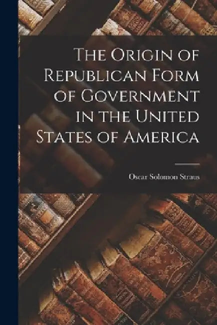 The Origin of Republican Form of Government in the United States of America by Oscar Solomon Straus