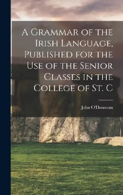 A Grammar of the Irish Language, Published for the use of the Senior Classes in the College of St. C by John O'Donovan