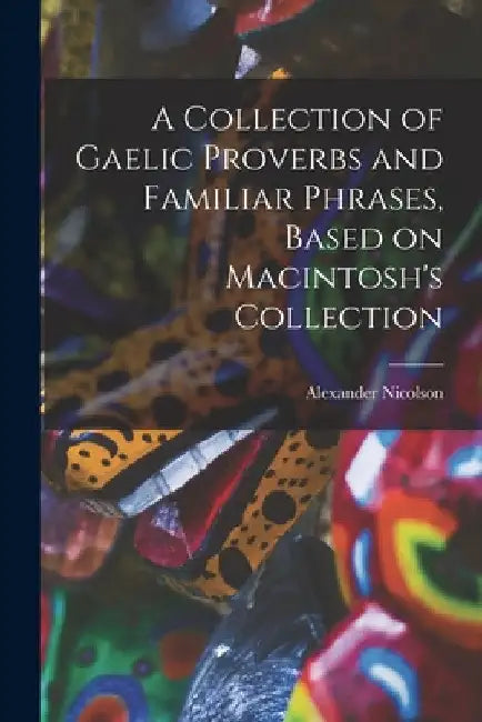 A Collection of Gaelic Proverbs and Familiar Phrases, Based on Macintosh's Collection by Nicolson Alexander