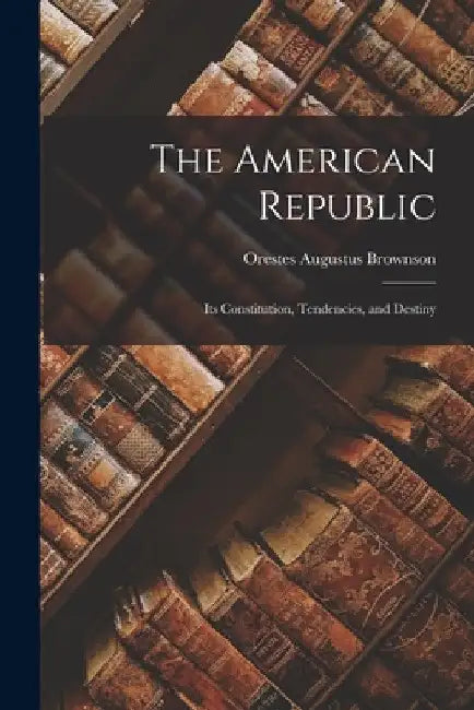 The American Republic: Its Constitution, Tendencies, and Destiny by Orestes Augustus Brownson