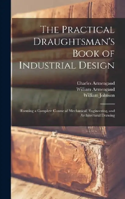 The Practical Draughtsman's Book of Industrial Design: Forming a Complete Course of Mechanical, Engineering, and Architectural Drawing by William Johnson