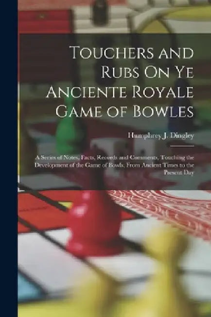 Touchers and Rubs On Ye Anciente Royale Game of Bowles: A Series of Notes, Facts, Records and Comments, Touching the Development of the Game of Bowls, by Humphrey J. Dingley