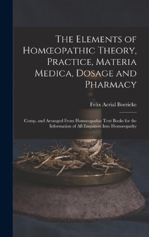 The Elements of Homoeopathic Theory, Practice, Materia Medica, Dosage and Pharmacy: Comp. and Arranged From Homoeopathic Text Books for the Informatio by Felix Aerial Boericke