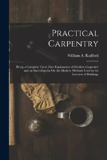 Practical Carpentry: Being a Complete Up to Date Explanation of Modern Carpentry and an Encyclopedia On the Modern Methods Used in the Erec by William a. Radford
