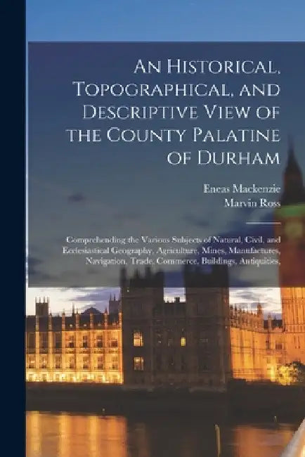 An Historical, Topographical, and Descriptive View of the County Palatine of Durham: Comprehending the Various Subjects of Natural, Civil, and Ecclesi by Eneas MacKenzie