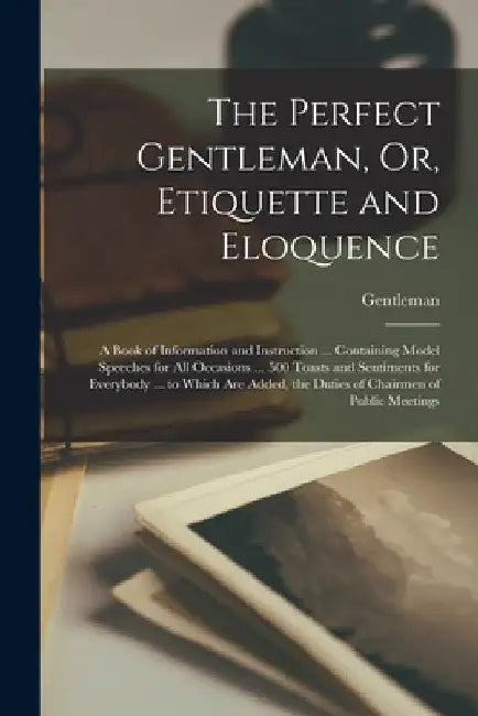 The Perfect Gentleman, Or, Etiquette and Eloquence: A Book of Information and Instruction ... Containing Model Speeches for All Occasions ... 500 Toas by Gentleman