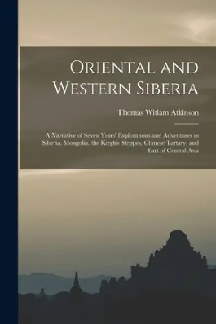 Oriental and Western Siberia: A Narrative of Seven Years' Explorations and Adventures in Siberia, Mongolia, the Kirghis Steppes, Chinese Tartary, an by Thomas Witlam Atkinson