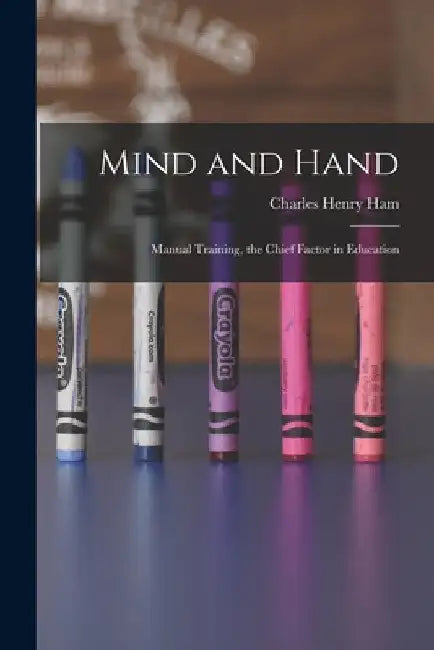 Mind and Hand: Manual Training, the Chief Factor in Education by Charles Henry Ham