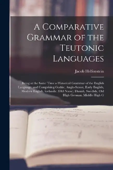 A Comparative Grammar of the Teutonic Languages: Being at the Same Time a Historical Grammar of the English Language. and Comprising Gothic, Anglo-Saxon, Early English, Modern English, Icelandic (Old Norse), Danish, Swedish, Old High German, Middle High G by Jacob Helfenstein