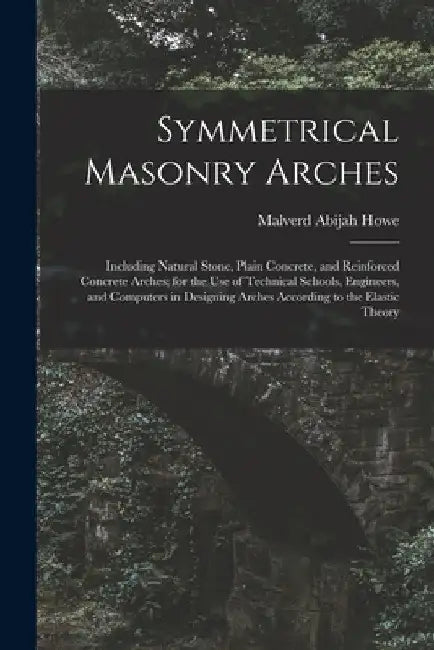 Symmetrical Masonry Arches: Including Natural Stone, Plain Concrete, and Reinforced Concrete Arches; for the Use of Technical Schools, Engineers, by Malverd Abijah Howe