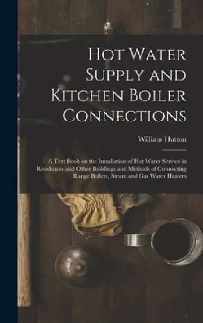 Hot Water Supply and Kitchen Boiler Connections; a Text Book on the Installation of hot Water Service in Residences and Other Buildings and Methods of by William Hutton