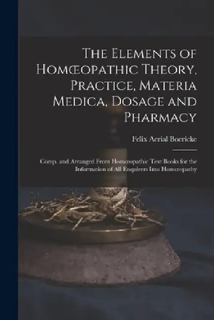 The Elements of Homoeopathic Theory, Practice, Materia Medica, Dosage and Pharmacy: Comp. and Arranged From Homoeopathic Text Books for the Informatio by Felix Aerial Boericke