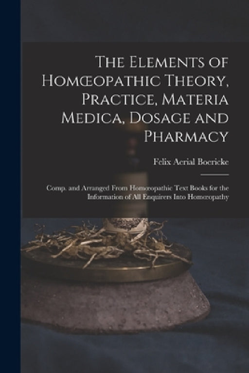 The Elements of Homoeopathic Theory, Practice, Materia Medica, Dosage and Pharmacy: Comp. and Arranged From Homoeopathic Text Books for the Informatio by Felix Aerial Boericke