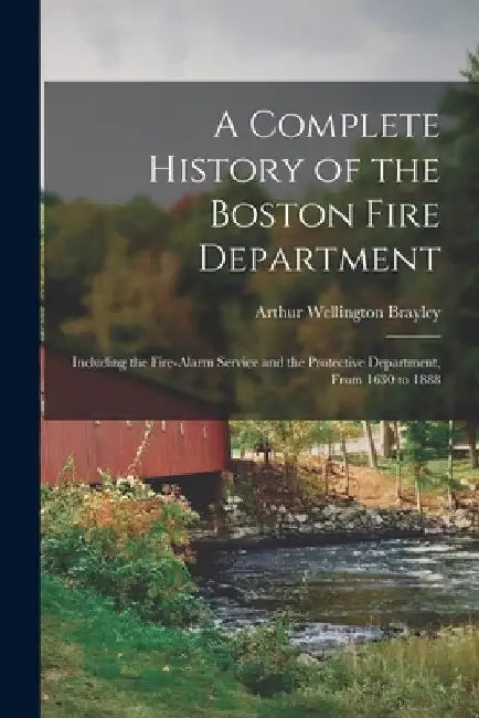 A Complete History of the Boston Fire Department: Including the Fire-alarm Service and the Protective Department, From 1630 to 1888 by Arthur Wellington Brayley
