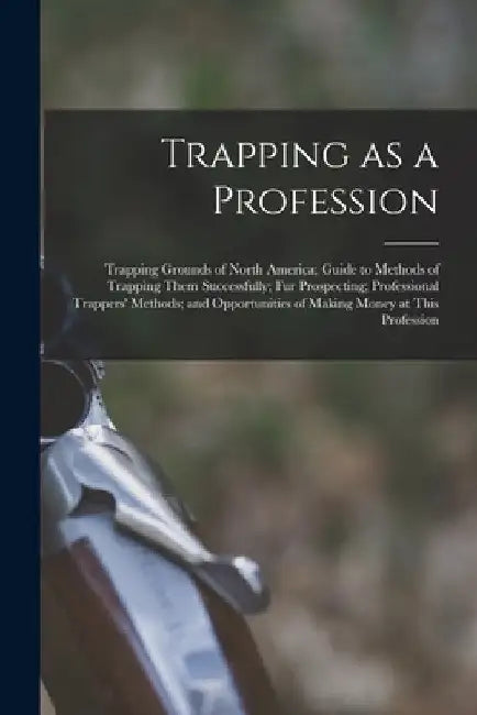 Trapping as a Profession; Trapping Grounds of North America; Guide to Methods of Trapping Them Successfully; fur Prospecting; Professional Trappers' M by Anonymous