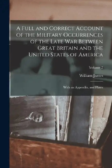 A Full and Correct Account of the Military Occurrences of the Late War Between Great Britain and the United States of America: With an Appendix, and P by William James