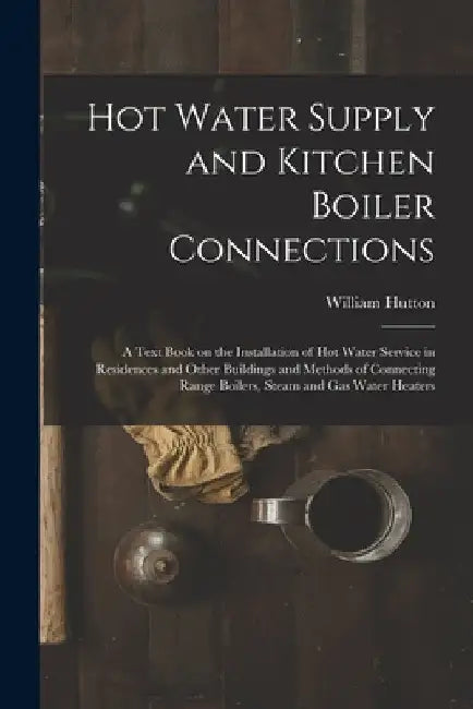 Hot Water Supply and Kitchen Boiler Connections; a Text Book on the Installation of hot Water Service in Residences and Other Buildings and Methods of by William Hutton
