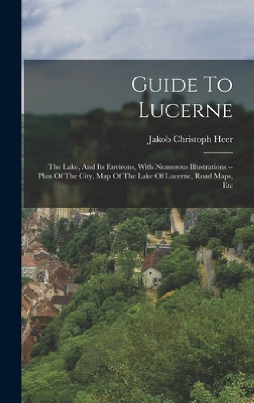 Guide To Lucerne: The Lake, And Its Environs, With Numerous Illustrations -- Plan Of The City, Map Of The Lake Of Lucerne, Road Maps, Et by Jakob Christoph Heer