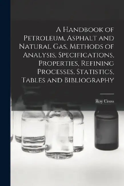 A Handbook of Petroleum, Asphalt and Natural gas, Methods of Analysis, Specifications, Properties, Refining Processes, Statistics, Tables and Bibliogr by Roy Cross