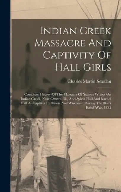 Indian Creek Massacre And Captivity Of Hall Girls: Complete History Of The Massacre Of Sixteen Whites On Indian Creek, Near Ottawa, Ill., And Sylvia H by Charles Martin Scanlan