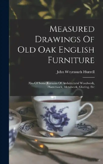 Measured Drawings Of Old Oak English Furniture: Also Of Some Remains Of Architectural Woodwork, Plasterwork, Metalwork, Glazing, Etc by John Weymouth Hurrell