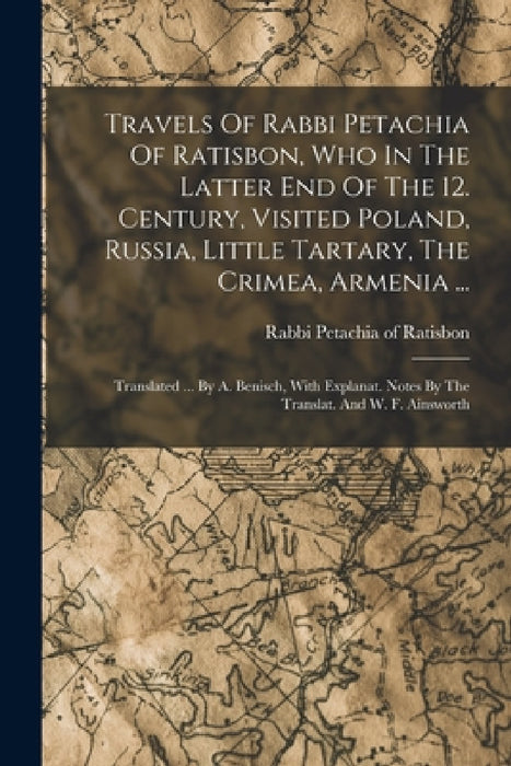 Travels Of Rabbi Petachia Of Ratisbon, Who In The Latter End Of The 12. Century, Visited Poland, Russia, Little Tartary, The Crimea, Armenia ...: Tran by Rabbi Petachia of Ratisbon