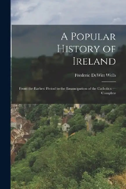A Popular History of Ireland: From the Earliest Period to the Emancipation of the Catholics -- Complete by Frederic DeWitt Wells