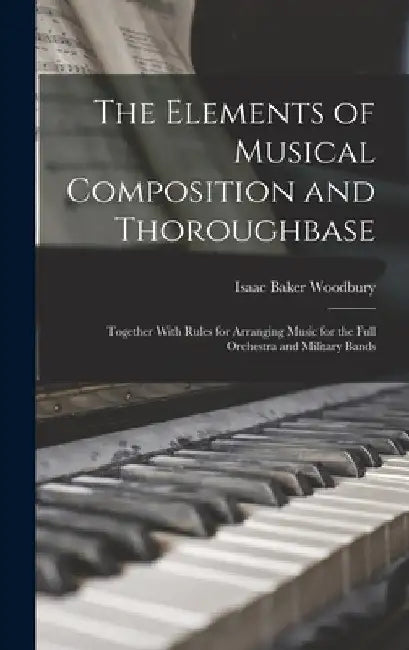 The Elements of Musical Composition and Thoroughbase: Together With Rules for Arranging Music for the Full Orchestra and Military Bands by Isaac Baker Woodbury