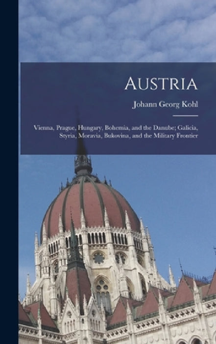Austria: Vienna, Prague, Hungary, Bohemia, and the Danube; Galicia, Styria, Moravia, Bukovina, and the Military Frontier by Johann Georg Kohl