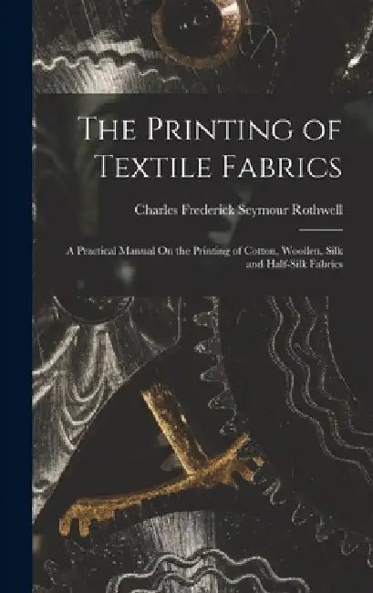 The Printing of Textile Fabrics: A Practical Manual On the Printing of Cotton, Woollen, Silk and Half-Silk Fabrics by Charles Frederick Seymour Rothwell