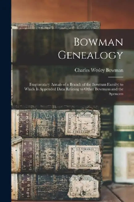 Bowman Genealogy: Fragmentary Annals of a Branch of the Bowman Family; to Which Is Appended Data Relating to Other Bowmans and the Spencers by Charles Wesley Bowman
