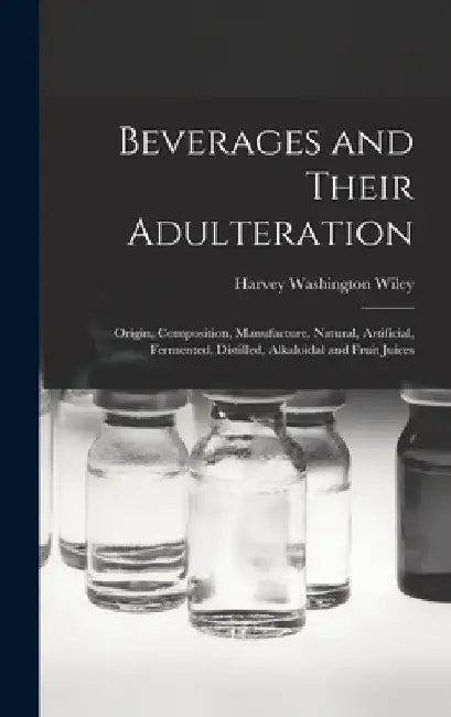 Beverages and Their Adulteration: Origin, Composition, Manufacture, Natural, Artificial, Fermented, Distilled, Alkaloidal and Fruit Juices by Harvey Washington Wiley