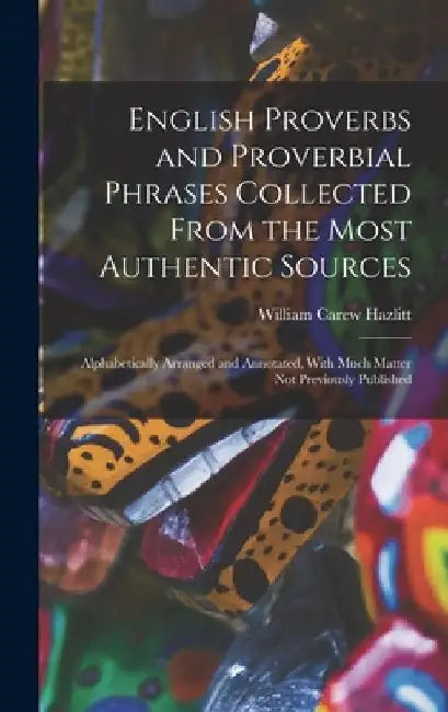 English Proverbs and Proverbial Phrases Collected From the Most Authentic Sources: Alphabetically Arranged and Annotated, With Much Matter Not Previou by William Carew Hazlitt