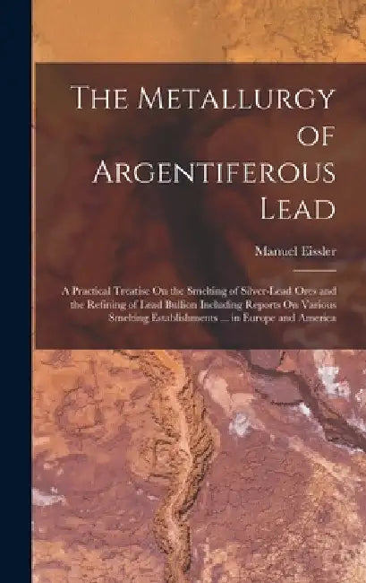 The Metallurgy of Argentiferous Lead: A Practical Treatise On the Smelting of Silver-Lead Ores and the Refining of Lead Bullion Including Reports On V by Manuel Eissler