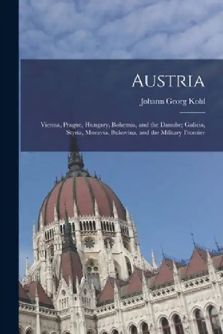 Austria: Vienna, Prague, Hungary, Bohemia, and the Danube; Galicia, Styria, Moravia, Bukovina, and the Military Frontier by Johann Georg Kohl