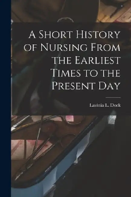A Short History of Nursing From the Earliest Times to the Present Day by Lavinia L. Dock