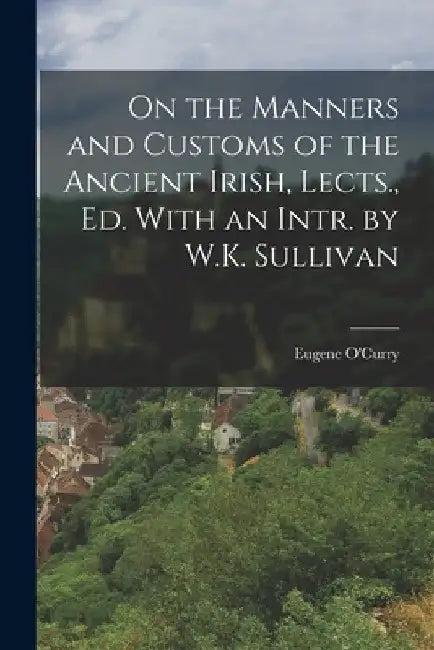 On the Manners and Customs of the Ancient Irish, Lects., Ed. With an Intr. by W.K. Sullivan by Eugene O'Curry