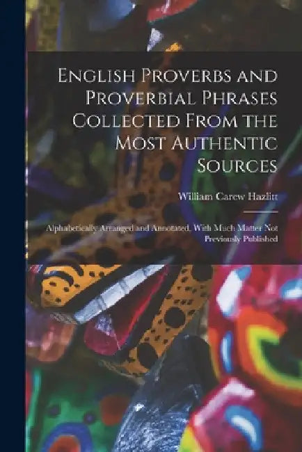 English Proverbs and Proverbial Phrases Collected From the Most Authentic Sources: Alphabetically Arranged and Annotated, With Much Matter Not Previou by William Carew Hazlitt