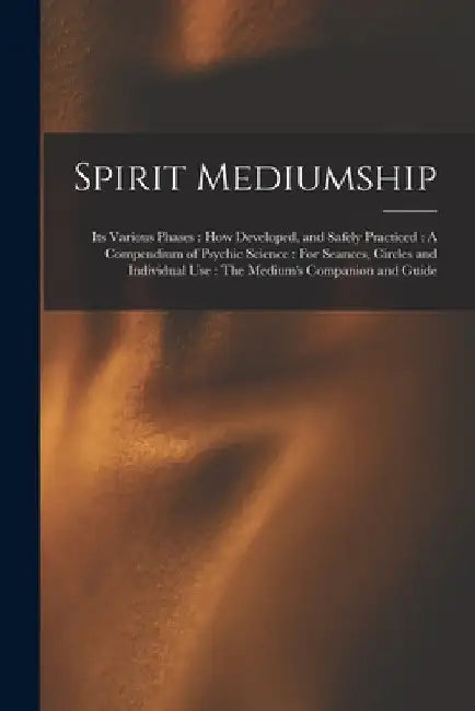 Spirit Mediumship: Its Various Phases: How Developed, and Safely Practiced: A Compendium of Psychic Science: For Seances, Circles and Ind by Anonymous
