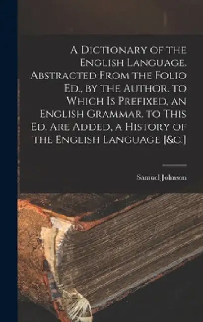 A Dictionary of the English Language. Abstracted From the Folio Ed., by the Author. to Which Is Prefixed, an English Grammar. to This Ed. Are Added, a by Samuel Johnson