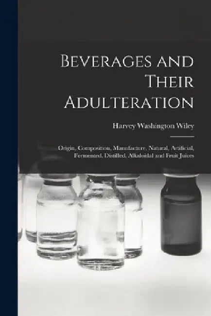 Beverages and Their Adulteration: Origin, Composition, Manufacture, Natural, Artificial, Fermented, Distilled, Alkaloidal and Fruit Juices by Harvey Washington Wiley