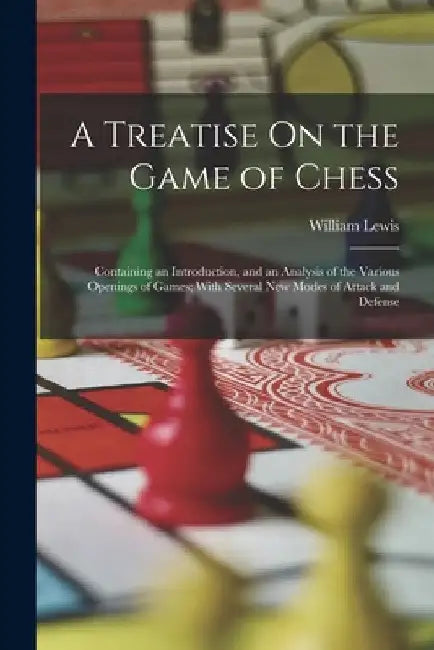 A Treatise On the Game of Chess: Containing an Introduction, and an Analysis of the Various Openings of Games; With Several New Modes of Attack and De by William Lewis