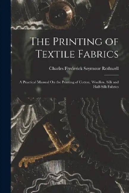 The Printing of Textile Fabrics: A Practical Manual On the Printing of Cotton, Woollen, Silk and Half-Silk Fabrics by Charles Frederick Seymour Rothwell
