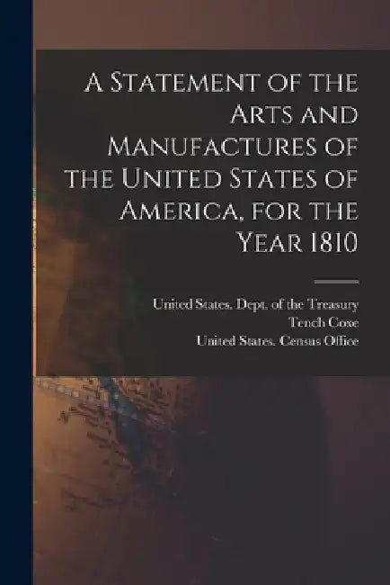 A Statement of the Arts and Manufactures of the United States of America, for the Year 1810 by United States Dept of the Treasury