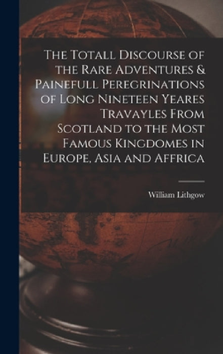 The Totall Discourse of the Rare Adventures & Painefull Peregrinations of Long Nineteen Yeares Travayles From Scotland to the Most Famous Kingdomes in by William Lithgow