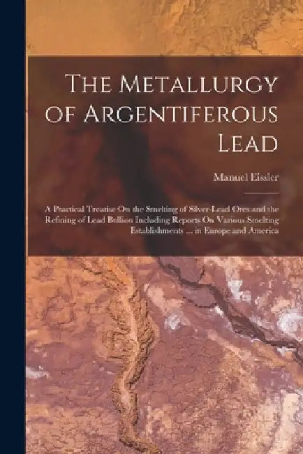 The Metallurgy of Argentiferous Lead: A Practical Treatise On the Smelting of Silver-Lead Ores and the Refining of Lead Bullion Including Reports On V by Manuel Eissler